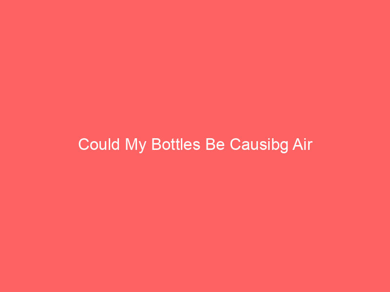 Could My Bottles Be Causibg Air