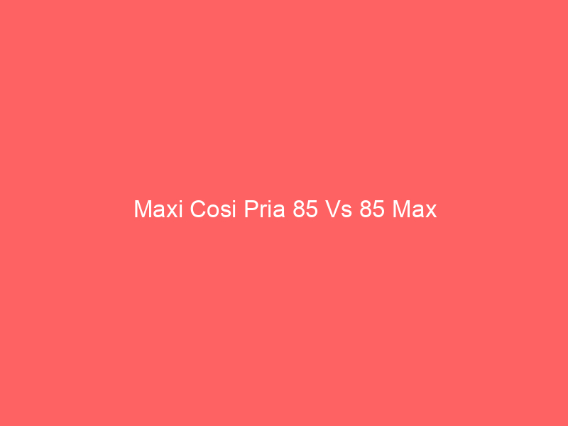 Maxi Cosi Pria 85 Vs 85 Max
